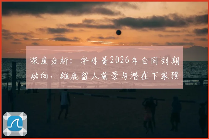 深度分析：字母哥2026年合同到期动向，雄鹿留人前景与潜在下家预测