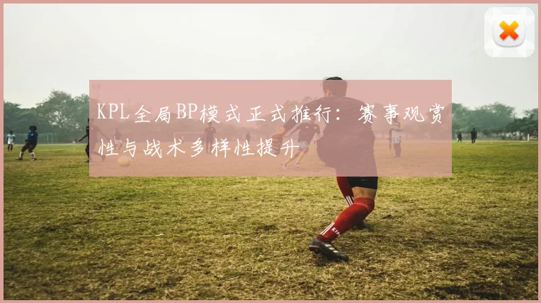 KPL全局BP模式正式推行:赛事观赏性与战术多样性提升