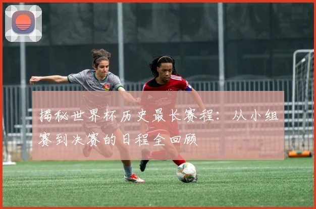 揭秘世界杯历史最长赛程：从小组赛到决赛的日程全回顾