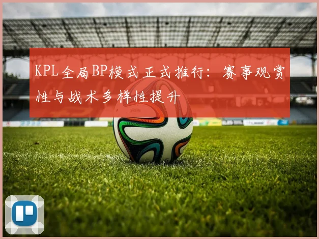 KPL全局BP模式正式推行：赛事观赏性与战术多样性提升