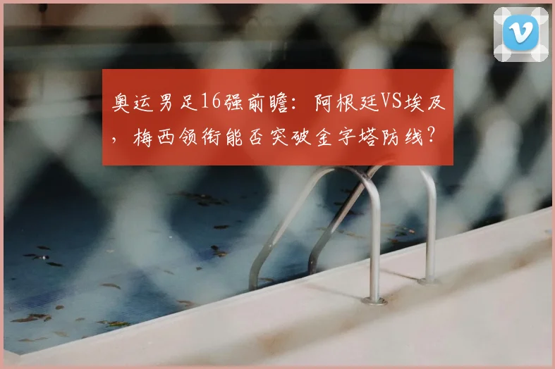 奥运男足16强前瞻:阿根廷VS埃及,梅西领衔能否突破金字塔防线?