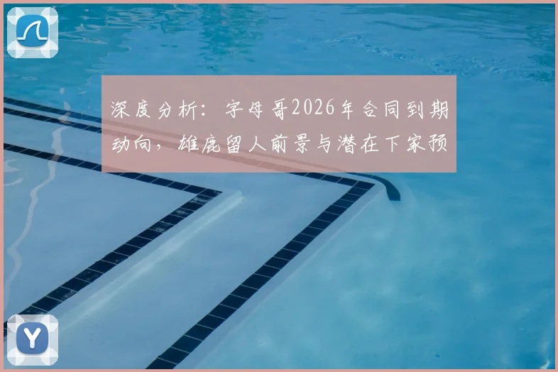 深度分析:字母哥2026年合同到期动向,雄鹿留人前景与潜在下家预测