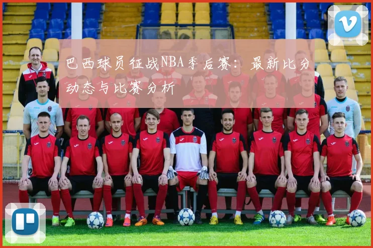 巴西球员征战NBA季后赛：最新比分动态与比赛分析