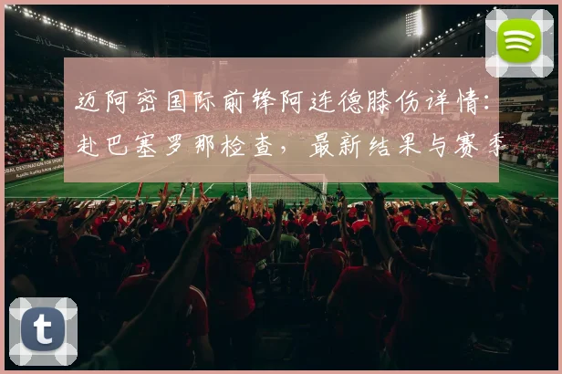 迈阿密国际前锋阿连德膝伤详情:赴巴塞罗那检查,最新结果与赛季影响解析
