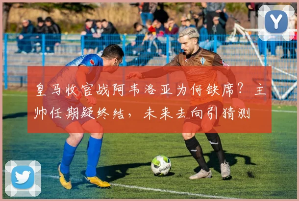 皇马收官战阿韦洛亚为何缺席？主帅任期疑终结，未来去向引猜测