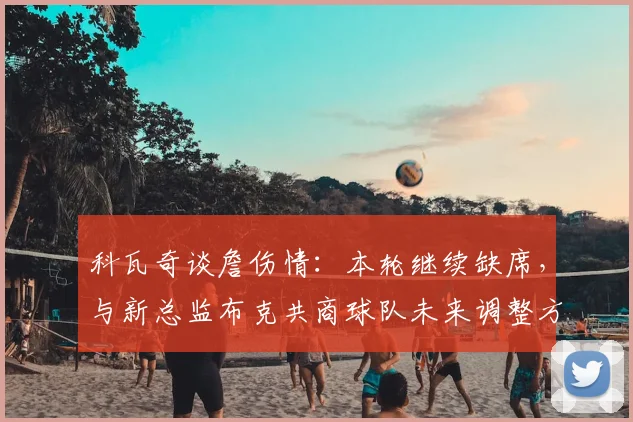 科瓦奇谈詹伤情:本轮继续缺席,与新总监布克共商球队未来调整方向