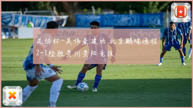 足协杯-吴伟豪建功 北京鹏瑞通程2-1险胜贵州贵阳竞技