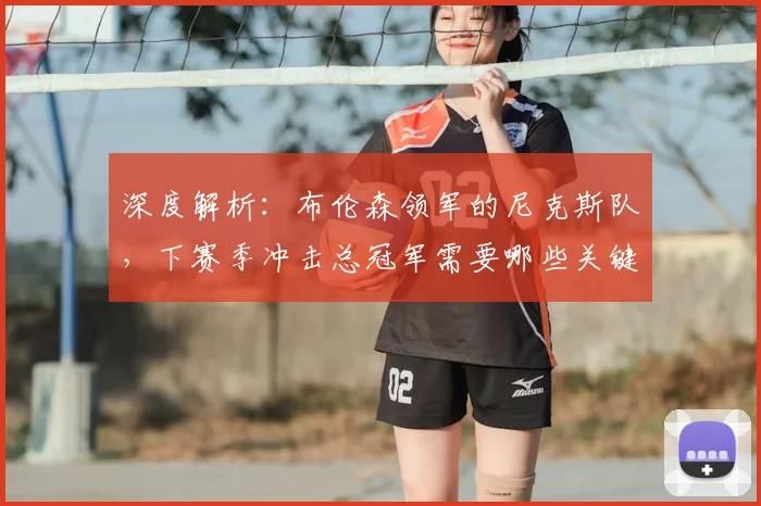 深度解析：布伦森领军的尼克斯队，下赛季冲击总冠军需要哪些关键条件？