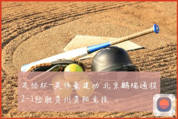 足协杯-吴伟豪建功 北京鹏瑞通程2-1险胜贵州贵阳竞技