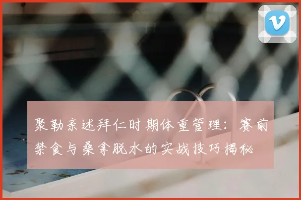 聚勒亲述拜仁时期体重管理：赛前禁食与桑拿脱水的实战技巧揭秘